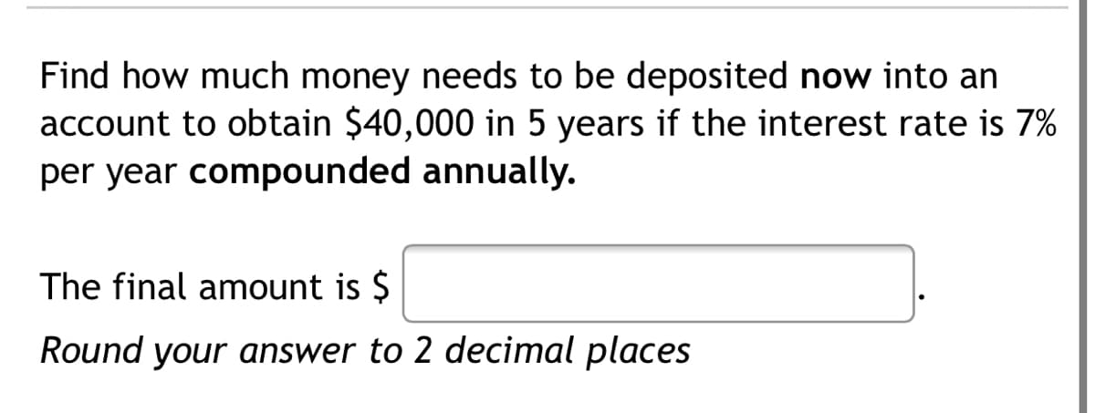 Find how much money needs to be deposited now into an
account to obtain $40,000 in 5 years if the interest rate is 7%
per year compounded annually.
The final amount is $
Round your answer to 2 decimal places

