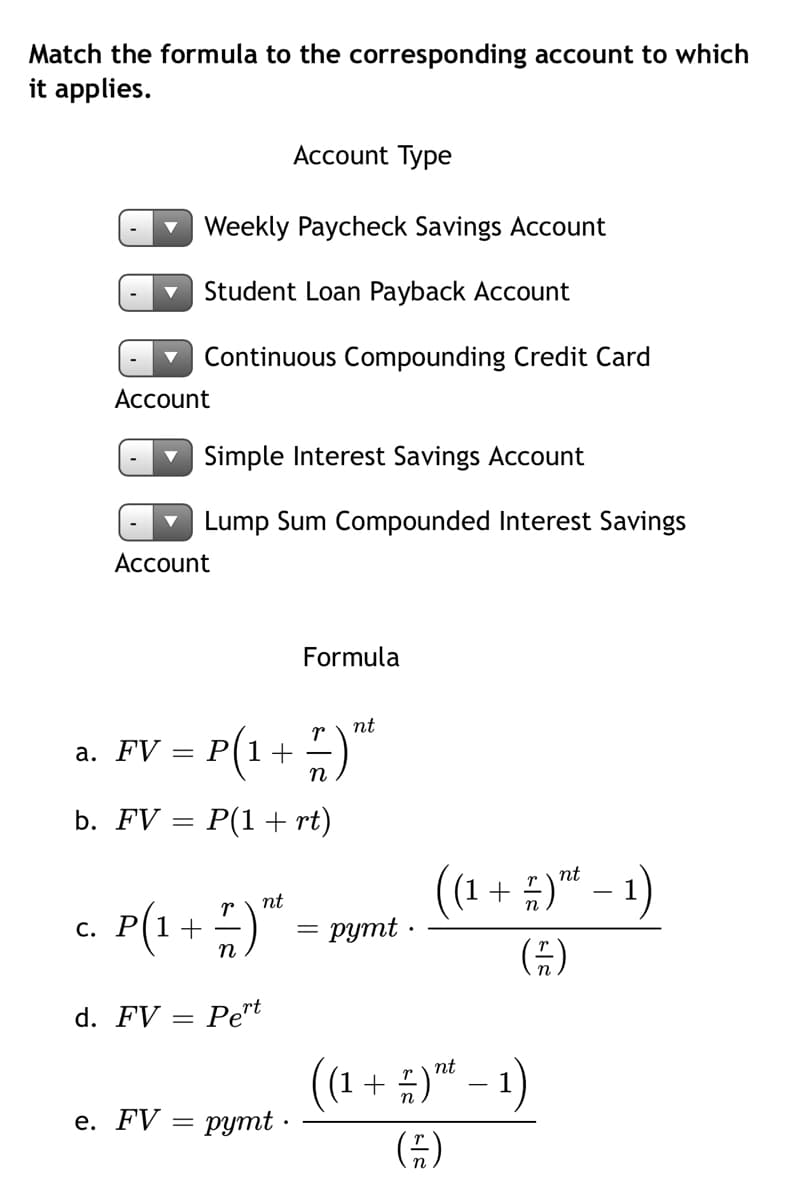 Match the formula to the corresponding account to which
it applies.
Асcount Type
v Weekly Paycheck Savings Account
Student Loan Payback Account
Continuous Compounding Credit Card
Account
Simple Interest Savings Account
Lump Sum Compounded Interest Savings
Account
Formula
nt
a. FV = P(1+)"
п
b. FV = P(1 + rt)
(1 + ;)™ – 1)
nt
c. P(1+ )"
nt
руmt :
n
d. FV
: Pert
%3D
+ :)* – 1)
nt
е. FV — рутt .
G)
