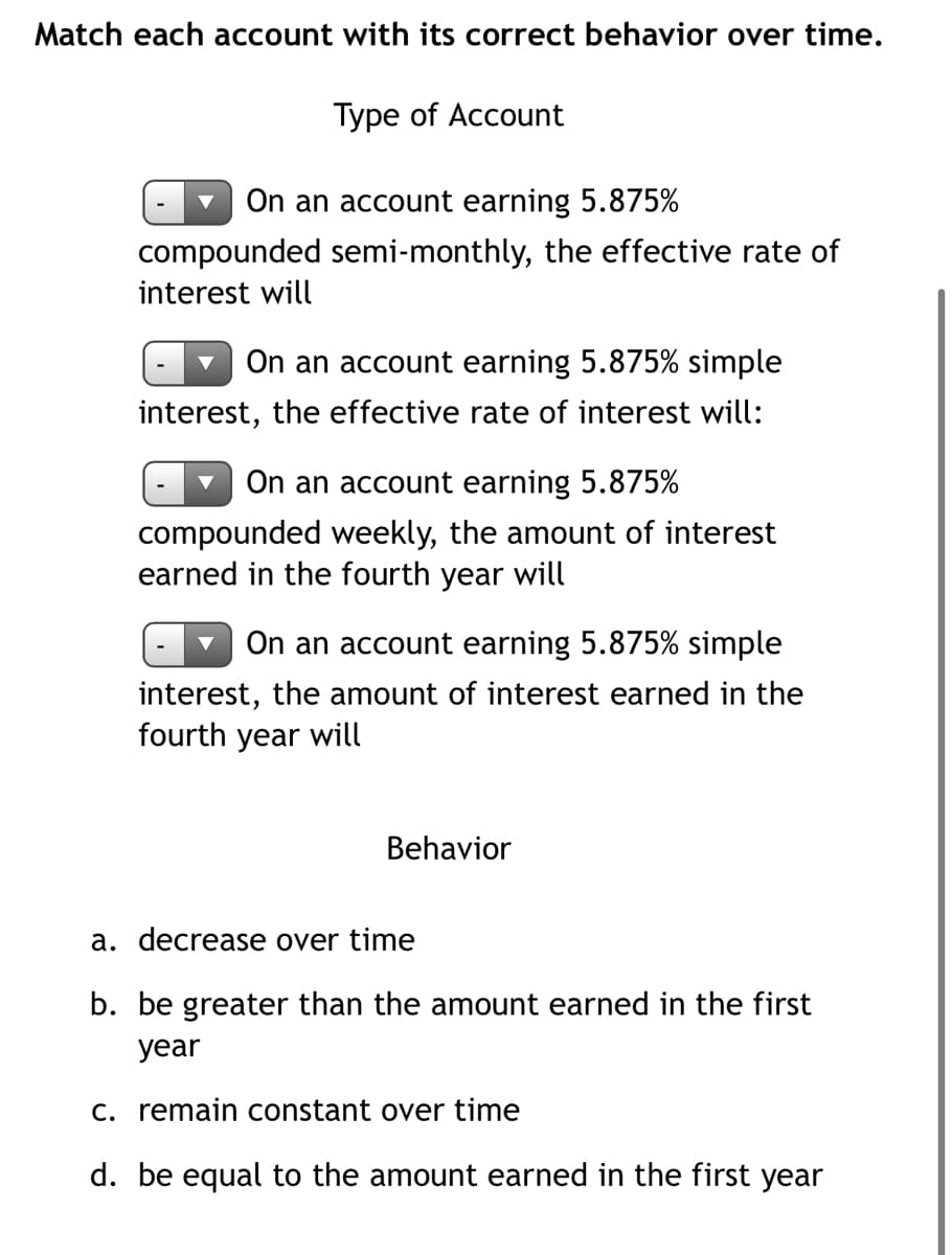 Match each account with its correct behavior over time.
Type of Account
On an account earning 5.875%
compounded semi-monthly, the effective rate of
interest will
On an account earning 5.875% simple
interest, the effective rate of interest will:
On an account earning 5.875%
compounded weekly, the amount of interest
earned in the fourth year will
On an account earning 5.875% simple
interest, the amount of interest earned in the
fourth year will
Behavior
a. decrease over time
b. be greater than the amount earned in the first
year
C. remain constant over time
d. be equal to the amount earned in the first year
