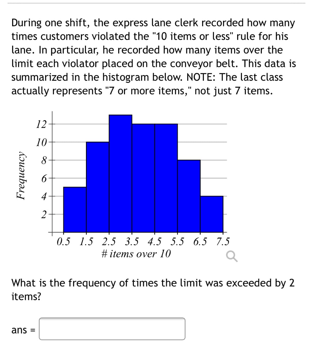 During one shift, the express lane clerk recorded how many
times customers violated the "10 items or less" rule for his
lane. In particular, he recorded how many items over the
limit each violator placed on the conveyor belt. This data is
summarized in the histogram below. NOTE: The last class
actually represents "7 or more items," not just 7 items.
12
10-
4
2
0.5 1.5 2.5 3.5 4.5 5.5 6.5 7.5
#items over 10
What is the frequency of times the limit was exceeded by 2
items?
ans =
Frequency
6