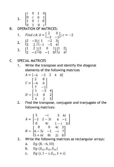 B.
C.
3.
ri 0 1 01
0 i 0 1
10
i0
-0 1 0 i
OPERATION OF MATRICES:
1. Find CA: A = [23₁];c = -2
-31
2.321 31
3. (216
SPECIAL MATRICES
1.
3.
Write the transpose and identify the diagonal
elements of the following matrices
-2
-5
0
-1
A = [-6 -5 240]
2
8
C = -6
0
7
1
5
A = -2
0
J 3
D = -3 0 2
4
2 5]
2. Find the transpose, conjugate and tranjugate of the
following matrices:
a.
b.
C.
-11
-3 41
-t
2- 31
4i
3 6i
4 -1
1-i 3i
4 31
0
0
B= 6-5 -1 -i
5+61 81 2i
Write the following matrices as rectangular arrays:
Dg (8,-6, 10)
Dg (833, 815, 824)
Dg (i, 1-i,811,1 + i)