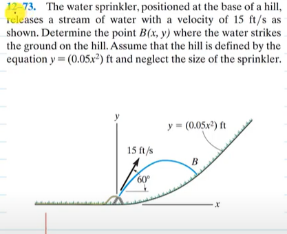 12-73. The water sprinkler, positioned at the base of a hill,
releases a stream of water with a velocity of 15 ft/s as
shown. Determine the point B(x, y) where the water strikes
the ground on the hill. Assume that the hill is defined by the
equation y = (0.05x2) ft and neglect the size of the sprinkler.
15 ft/s
60°
y = (0.05x²) ft
B
-X
