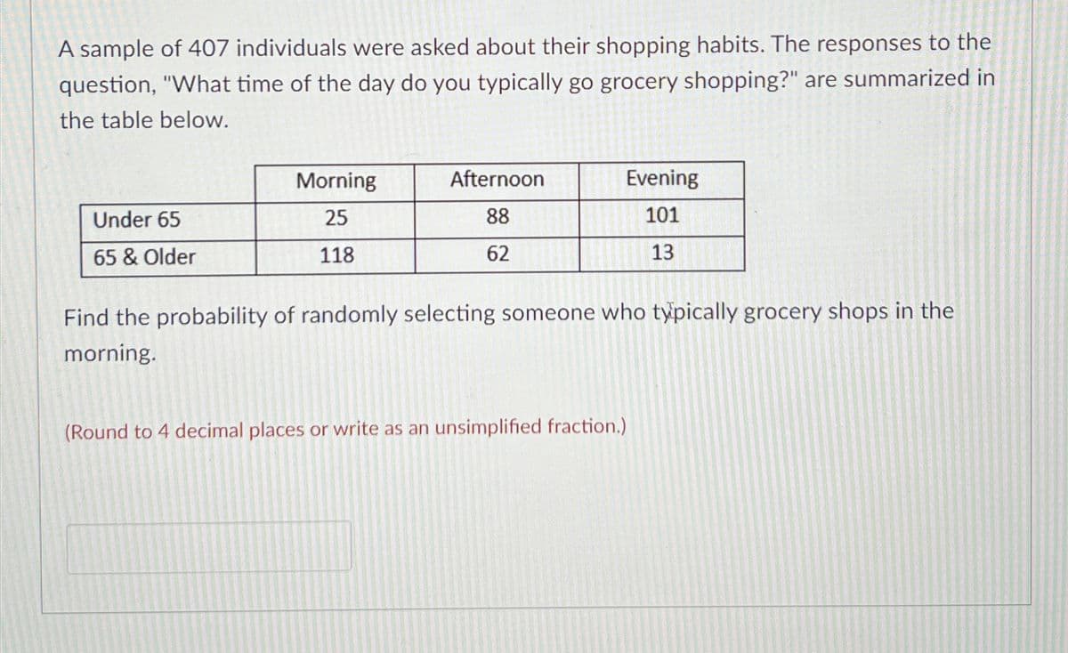 A sample of 407 individuals were asked about their shopping habits. The responses to the
question, "What time of the day do you typically go grocery shopping?" are summarized in
the table below.
Under 65
65 & Older
Morning
25
118
Afternoon
88
62
Evening
101
13
Find the probability of randomly selecting someone who typically grocery shops in the
morning.
(Round to 4 decimal places or write as an unsimplified fraction.)