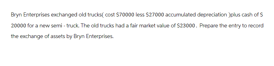 Bryn Enterprises exchanged old trucks( cost $70000 less $27000 accumulated depreciation )plus cash of $
20000 for a new semi - truck. The old trucks had a fair market value of $23000. Prepare the entry to record
the exchange of assets by Bryn Enterprises.