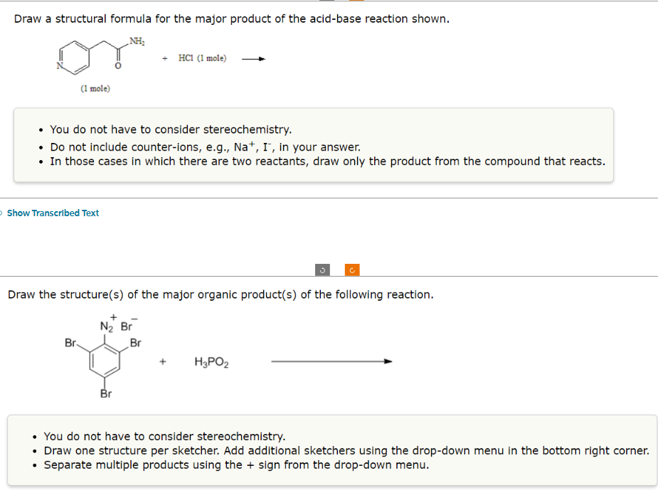 Draw a structural formula for the major product of the acid-base reaction shown.
NH₂
(1 mole)
• You do not have to consider stereochemistry.
• Do not include counter-ions, e.g., Na+, I, in your answer.
• In those cases in which there are two reactants, draw only the product from the compound that reacts.
>Show Transcribed Text
Br
Draw the structure(s) of the major organic product(s) of the following reaction.
N₂ Br
+ HC1 (1 mole)
Br
Br
H₂PO2
• You do not have to consider stereochemistry.
• Draw one structure per sketcher. Add additional sketchers using the drop-down menu in the bottom right corner.
Separate multiple products using the + sign from the drop-down menu.