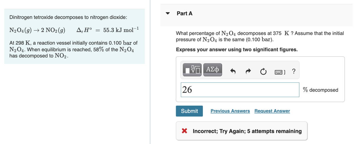 Dinitrogen tetroxide decomposes to nitrogen dioxide:
N2O4 (9) → 2 NO₂(g) ΔΗ° ;
=
55.3 kJ mol-¹
At 298 K, a reaction vessel initially contains 0.100 bar of
N₂O4. When equilibrium is reached, 58% of the N₂O4
has decomposed to NO2.
Part A
What percentage of N₂O4 decomposes at 375 K ? Assume that the initial
pressure of N2O4 is the same (0.100 bar).
Express your answer using two significant figures.
—| ΑΣΦ
26
Submit
Previous Answers Request Answer
?
X Incorrect; Try Again; 5 attempts remaining
% decomposed