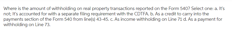 Where is the amount of withholding on real property transactions reported on the Form 540? Select one: a. It's
not; It's accounted for with a separate filing requirement with the CDTFA. b. As a credit to carry into the
payments section of the Form 540 from line(s) 43-45. c. As income withholding on Line 71 d. As a payment for
withholding on Line 73.