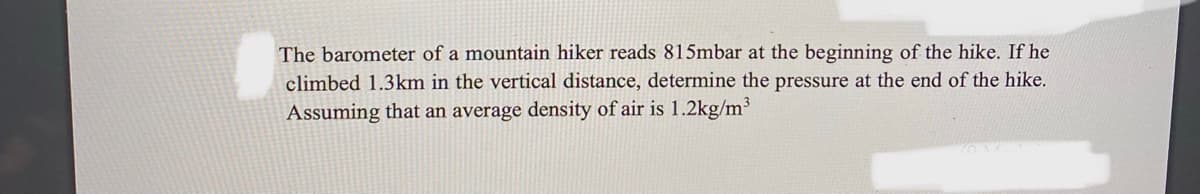 The barometer of a mountain hiker reads 815mbar at the beginning of the hike. If he
climbed 1.3km in the vertical distance, determine the pressure at the end of the hike.
Assuming that an average density of air is 1.2kg/m³
