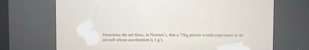 Determine the net force, in Newton's, that a 75kg person would experience in an
aircraft whose acceleration is 3 g's.
