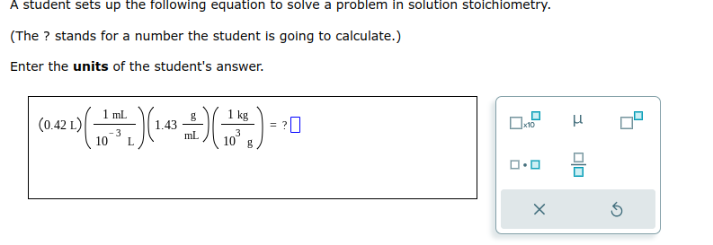 A student sets up the following equation to solve a problem in solution stoichiometry.
(The ? stands for a number the student is going to calculate.)
Enter the units of the student's answer.
mL
kg
=
(0.42 1) ( 15 ) (1.4 +2+) (11.) -
L)
品)(
3
-3
10 g
10 L
x10
X
H
00
S