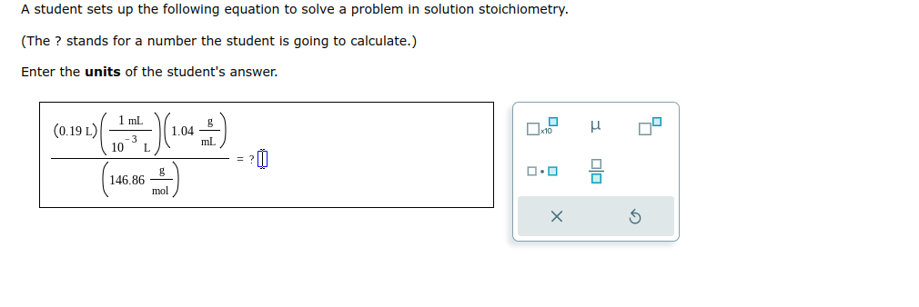 A student sets up the following equation to solve a problem in solution stoichiometry.
(The ? stands for a number the student is going to calculate.)
Enter the units of the student's answer.
(0.19 L)
1 mL
10-³
146.86
g
mol
1.04
mL
=
☐
x10
ロ･ロ
X
I
00