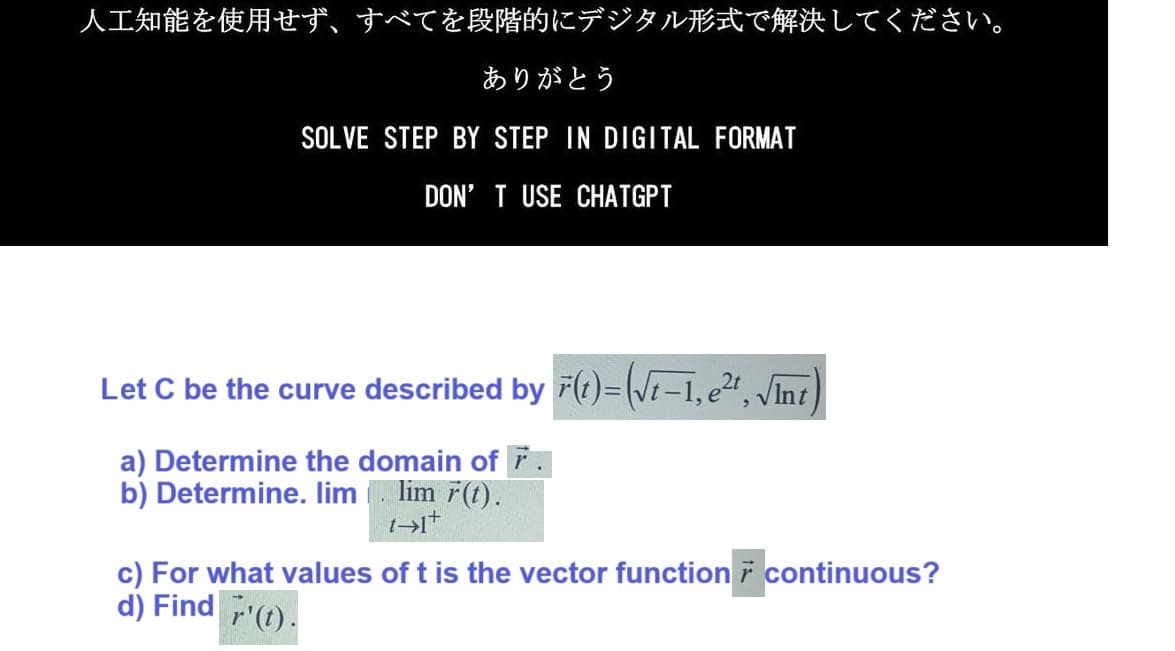 人工知能を使用せず、 すべてを段階的にデジタル形式で解決してください。
ありがとう
SOLVE STEP BY STEP IN DIGITAL FORMAT
DON'T USE CHATGPT
Let C be the curve described by F(t)=(√t-1,e²¹, √Int)
a) Determine the domain of
b) Determine. lim. lim r(t).
1+1+
c) For what values of t is the vector function continuous?
d) Find r¹(t).