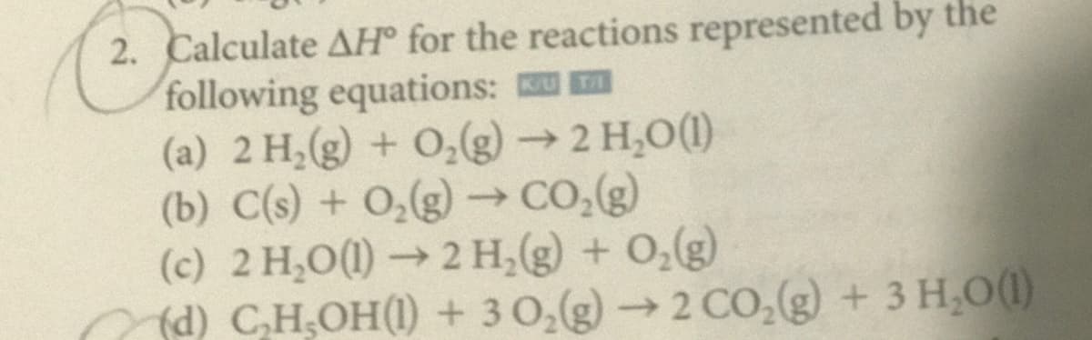 2. Calculate AH° for the reactions represented by the
following equations: m
(a) 2 H,(g) + O,(g)→2 H,O(1)
(b) C(s) + 0,(g) –→CO,(g)
(c) 2 H,O(1) → 2 H,(g) + 0,(g)
(d) CH,OH(1) + 3 0,(g)→2 CO,(g) + 3 H,0(1)
->
