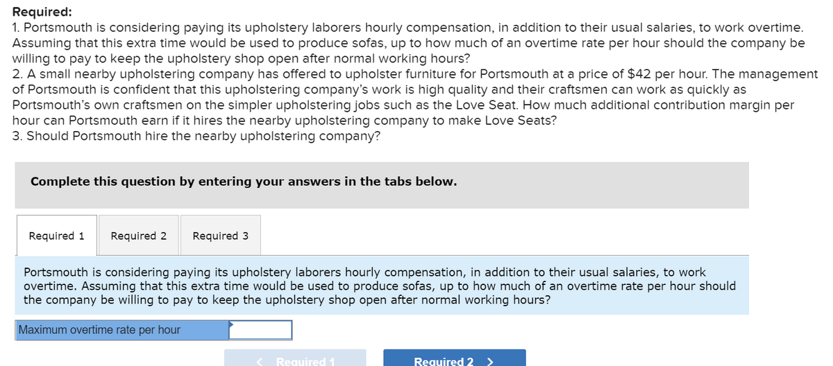 Required:
1. Portsmouth is considering paying its upholstery laborers hourly compensation, in addition to their usual salaries, to work overtime.
Assuming that this extra time would be used to produce sofas, up to how much of an overtime rate per hour should the company be
willing to pay to keep the upholstery shop open after normal working hours?
2. A small nearby upholstering company has offered to upholster furniture for Portsmouth at a price of $42 per hour. The management
of Portsmouth is confident that this upholstering company's work is high quality and their craftsmen can work as quickly as
Portsmouth's own craftsmen on the simpler upholstering jobs such as the Love Seat. How much additional contribution margin per
hour can Portsmouth earn if it hires the nearby upholstering company to make Love Seats?
3. Should Portsmouth hire the nearby upholstering company?
Complete this question by entering your answers in the tabs below.
Required 1
Required 2
Required 3
Portsmouth is considering paying its upholstery laborers hourly compensation, in addition to their usual salaries, to work
overtime. Assuming that this extra time would be used to produce sofas, up to how much of an overtime rate per hour should
the company be willing to pay to keep the upholstery shop open after normal working hours?
Maximum overtime rate per hour
< Required 1
Required 2 >