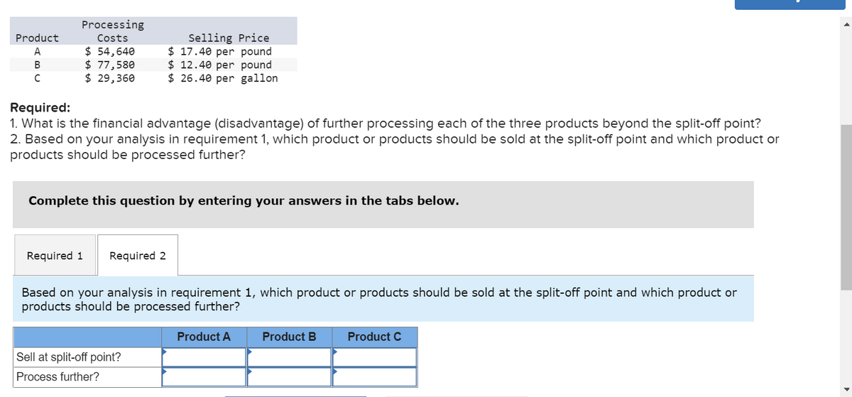 Product
A
B
C
Processing
Costs
$ 54,640
$ 77,580
$ 29,360
Required:
1. What is the financial advantage (disadvantage) of further processing each of the three products beyond the split-off point?
2. Based on your analysis in requirement 1, which product or products should be sold at the split-off point and which product or
products should be processed further?
Selling Price
$17.40 per pound
$ 12.40 per pound
$26.40 per gallon
Complete this question by entering your answers in the tabs below.
Required 1 Required 2
Based on your analysis in requirement 1, which product or products should be sold at the split-off point and which product or
products should be processed further?
Sell at split-off point?
Process further?
Product A
Product B
Product C