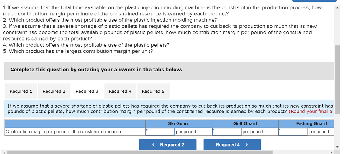 1. If we assume that the total time available on the plastic injection molding machine is the constraint in the production process, how
much contribution margin per minute of the constrained resource is earned by each product?
2. Which product offers the most profitable use of the plastic injection molding machine?
3. If we assume that a severe shortage of plastic pellets has required the company to cut back its production so much that its new
constraint has become the total available pounds of plastic pellets, how much contribution margin per pound of the constrained
resource is earned by each product?
4. Which product offers the most profitable use of the plastic pellets?
5. Which product has the largest contribution margin per unit?
Complete this question by entering your answers in the tabs below.
Required 1 Required 2
Required 3 Required 4
Required 5
If we assume that a severe shortage of plastic pellets has required the company to cut back its production so much that its new constraint has
pounds of plastic pellets, how much contribution margin per pound of the constrained resource is earned by each product? (Round your final ar
Contribution margin per pound of the constrained resource
Ski Guard
per pound
< Required 2
Golf Guard
per pound
Required 4 >
Fishing Guard
per pound