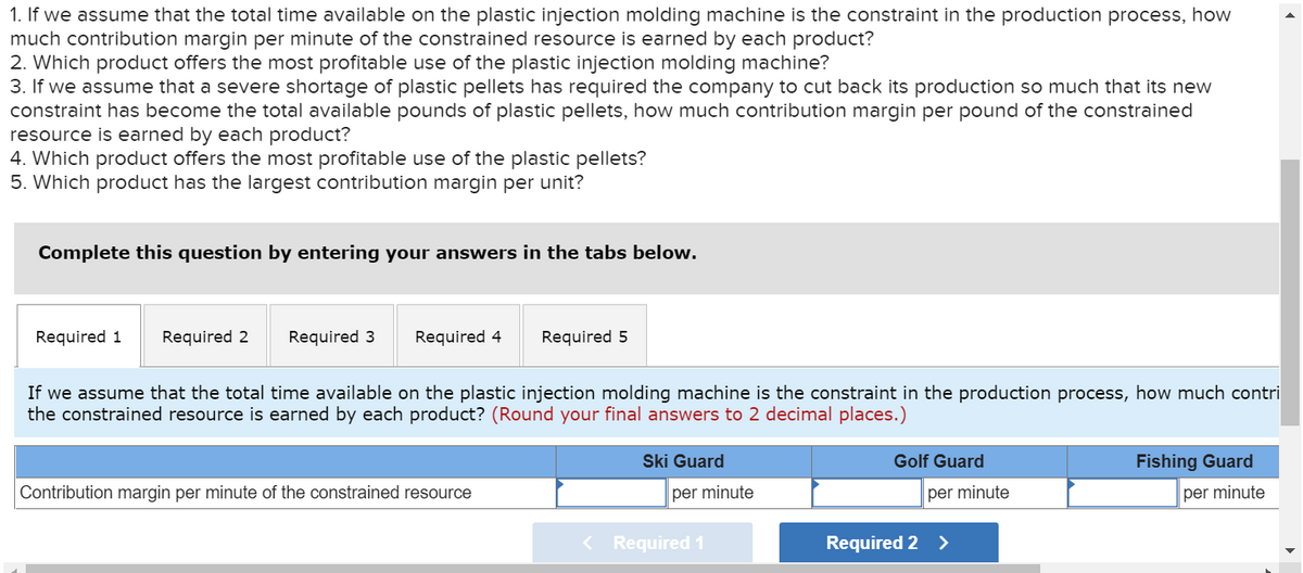 1. If we assume that the total time available on the plastic injection molding machine is the constraint in the production process, how
much contribution margin per minute of the constrained resource is earned by each product?
2. Which product offers the most profitable use of the plastic injection molding machine?
3. If we assume that a severe shortage of plastic pellets has required the company to cut back its production so much that its new
constraint has become the total available pounds of plastic pellets, how much contribution margin per pound of the constrained
resource is earned by each product?
4. Which product offers the most profitable use of the plastic pellets?
5. Which product has the largest contribution margin per unit?
Complete this question by entering your answers in the tabs below.
Required 1 Required 2 Required 3
Required 4 Required 5
If we assume that the total time available on the plastic injection molding machine is the constraint in the production process, how much contri
the constrained resource is earned by each product? (Round your final answers to 2 decimal places.)
Contribution margin per minute of the constrained resource
Ski Guard
per minute
< Required 1
Golf Guard
per minute
Required 2 >
Fishing Guard
per minute