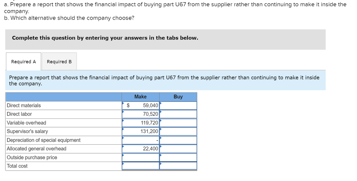 a. Prepare a report that shows the financial impact of buying part U67 from the supplier rather than continuing to make it inside the
company.
b. Which alternative should the company choose?
Complete this question by entering your answers in the tabs below.
Required A Required B
Prepare a report that shows the financial impact of buying part U67 from the supplier rather than continuing to make it inside
the company.
Direct materials
Direct labor
Variable overhead
Supervisor's salary
Depreciation of special equipment
Allocated general overhead
Outside purchase price
Total cost
$
Make
59,040
70,520
119,720
131,200
22,400
Buy