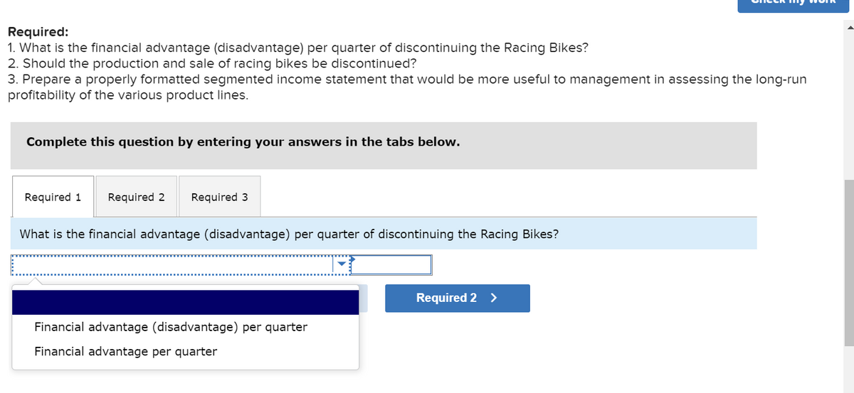 Required:
1. What is the financial advantage (disadvantage) per quarter of discontinuing the Racing Bikes?
2. Should the production and sale of racing bikes be discontinued?
3. Prepare a properly formatted segmented income statement that would be more useful to management in assessing the long-run
profitability of the various product lines.
Complete this question by entering your answers in the tabs below.
Required 1 Required 2 Required 3
What is the financial advantage (disadvantage) per quarter of discontinuing the Racing Bikes?
Financial advantage (disadvantage) per quarter
Financial advantage per quarter
Required 2 >