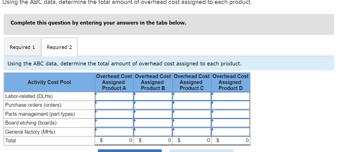 Using the ABC data, determine the total amount of overhead cost assigned to each product.
Complete this question by entering your answers in the tabs below.
Required 1 Required 2
Using the ABC data, determine the total amount of overhead cost assigned to each product.
Overhead Cost Overhead Cost Overhead Cost Overhead Cost
Assigned
Assigned
Assigned
Product C
Assigned
Product D
Product A
Product B
Activity Cost Pool
Labor-related (DLHS)
Purchase orders (orders)
Parts management (part types)
Board etching (boards)
General factory (MHs)
Total
$
0 $
0
$
0
$
0