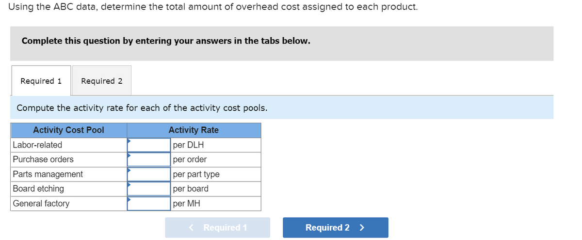 Using the ABC data, determine the total amount of overhead cost assigned to each product.
Complete this question by entering your answers in the tabs below.
Required 1 Required 2
Compute the activity rate for each of the activity cost pools.
Activity Cost Pool
Activity Rate
per DLH
per order
per part type
per board
per MH
Labor-related
Purchase orders
Parts management
Board etching
General factory
< Required 1
Required 2 >