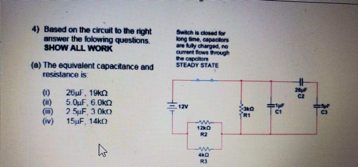 4) Based on the circuit to the right
answer the folowing questions.
SHOW ALL WORK
Switch is closed for
the capcitors
STEADY STATE
(a) The equivalent capacitance and
resistance is
(0)
20UF
c2
()
()
(iv)
26ul, 19KQ
5.0uF,6.0k2
25pF, 3 0ko
15uF.14ko
12V
C3
TRI
12k0
R2
R3
