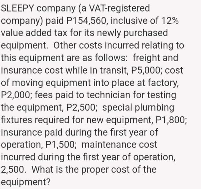 SLEEPY company (a VAT-registered
company) paid P154,560, inclusive of 12%
value added tax for its newly purchased
equipment. Other costs incurred relating to
this equipment are as follows: freight and
insurance cost while in transit, P5,000; cost
of moving equipment into place at factory,
P2,000; fees paid to technician for testing
the equipment, P2,500; special plumbing
fixtures required for new equipment, P1,800;
insurance paid during the first year of
operation, P1,500; maintenance cost
incurred during the first year of operation,
2,500. What is the proper cost of the
equipment?