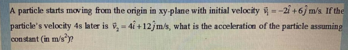 A particle starts moving from the origin in xy-plane with initial velocity =-2i +6j m/s. If the
particle's velocity 4s later is v, = 4i +12jm/s, what is the acceleration of the particle assuming
constant (in m/s )?
