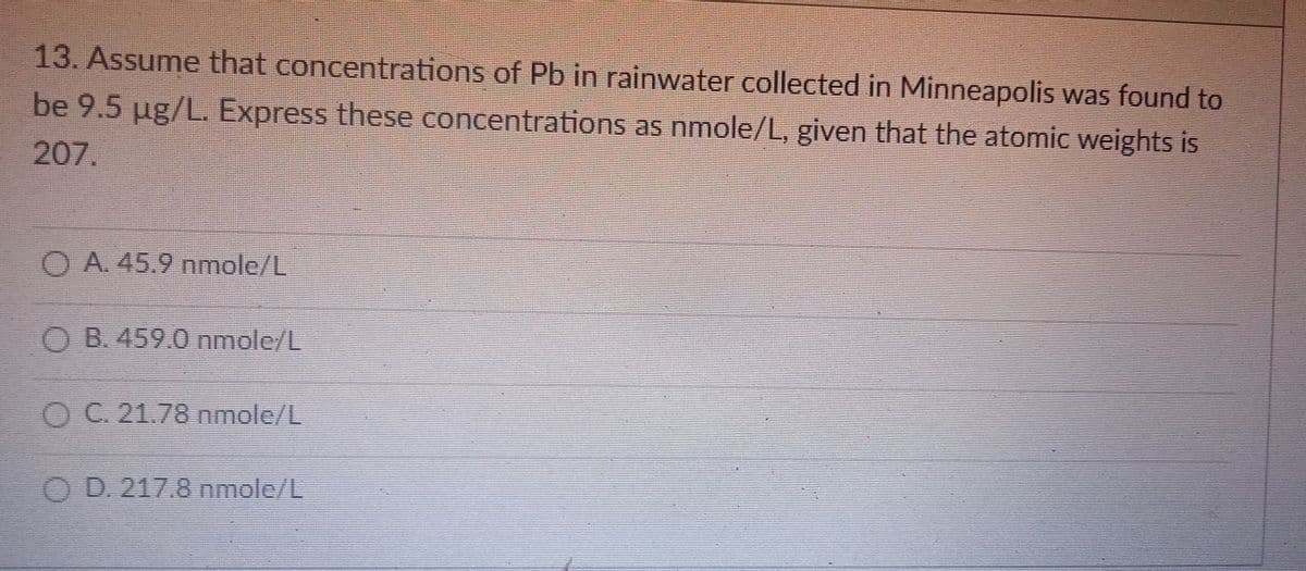 13. Assume that concentrations of Pb in rainwater collected in Minneapolis was found to
be 9.5 ug/L. Express these concentrations as nmole/L, given that the atomic weights is
207.
O A 45.9 mole/L
O B. 459.0 nmole/L
OC. 21.78 nmole/L
O D. 217.8 nmole/L
