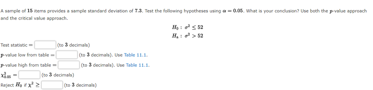 A sample of 15 items provides a sample standard deviation of 7.3. Test the following hypotheses using a = 0.05. What is your conclusion? Use both the p-value approach
and the critical value approach.
H, : o? < 52
H: o² > 52
Test statistic =
(to 3 decimals)
p-value low from table =
(to 3 decimals). Use Table 11.1.
p-value high from table =
(to 3 decimals). Use Table 11.1.
(to 3 decimals)
Reject Ho if x >
(to 3 decimals)
