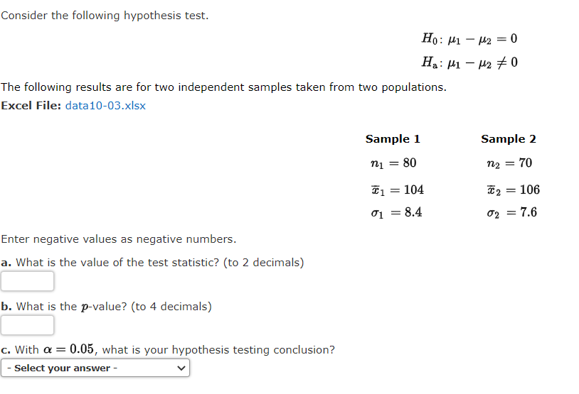 Consider the following hypothesis test.
Ho:
: H1 – H2 = 0
Ha: µ1 – H2 +0
The following results are for two independent samples taken from two populations.
Excel File: data10-03.xlsx
Sample 1
Sample 2
nį = 80
n2 = 70
I1 = 104
106
01 = 8.4
02 = 7.6
Enter negative values as negative numbers.
a. What is the value of the test statistic? (to 2 decimals)
b. What is the p-value? (to 4 decimals)
c. With a = 0.05, what is your hypothesis testing conclusion?
- Select your answer -
