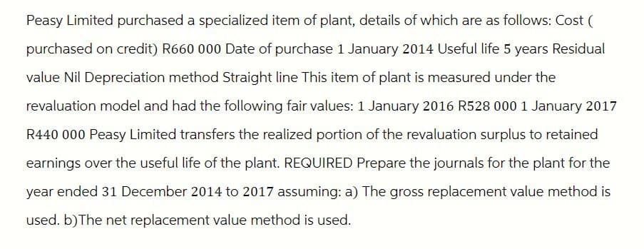 Peasy Limited purchased a specialized item of plant, details of which are as follows: Cost (
purchased on credit) R660 000 Date of purchase 1 January 2014 Useful life 5 years Residual
value Nil Depreciation method Straight line This item of plant is measured under the
revaluation model and had the following fair values: 1 January 2016 R528 000 1 January 2017
R440 000 Peasy Limited transfers the realized portion of the revaluation surplus to retained
earnings over the useful life of the plant. REQUIRED Prepare the journals for the plant for the
year ended 31 December 2014 to 2017 assuming: a) The gross replacement value method is
used. b) The net replacement value method is used.
