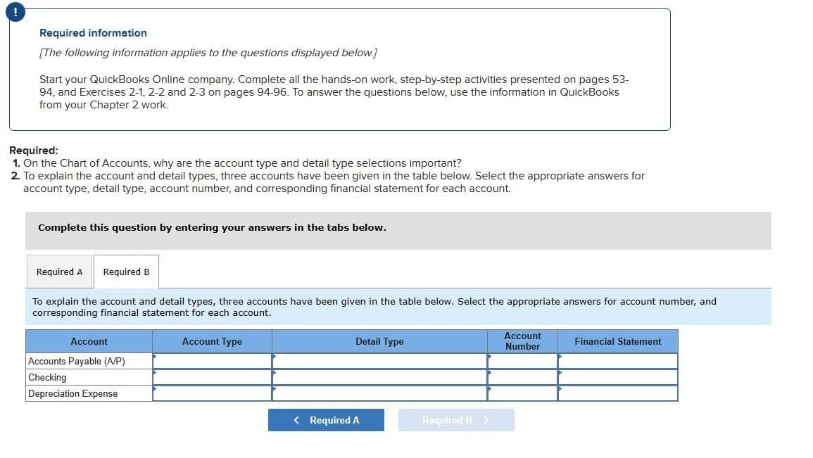 !
Required information
[The following information applies to the questions displayed below.]
Start your QuickBooks Online company. Complete all the hands-on work, step-by-step activities presented on pages 53-
94, and Exercises 2-1, 2-2 and 2-3 on pages 94-96. To answer the questions below, use the information in QuickBooks
from your Chapter 2 work.
Required:
1. On the Chart of Accounts, why are the account type and detail type selections important?
2. To explain the account and detail types, three accounts have been given in the table below. Select the appropriate answers for
account type, detail type, account number, and corresponding financial statement for each account.
Complete this question by entering your answers in the tabs below.
Required A Required B
To explain the account and detail types, three accounts have been given in the table below. Select the appropriate answers for account number, and
corresponding financial statement for each account.
Account
Accounts Payable (A/P)
Checking
Depreciation Expense
Account Type
Detail Type
< Required A
Required B >
Account
Number
Financial Statement