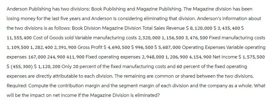 Anderson Publishing has two divisions: Book Publishing and Magazine Publishing. The Magazine division has been
losing money for the last five years and Anderson is considering eliminating that division. Anderson's information about
the two divisions is as follows: Book Division Magazine Division Total Sales Revenue $ 8,120,000 $3,435,400 $
11,555,400 Cost of Goods sold Variable manufacturing costs 2,320,000 1,156,500 3,476, 500 Fixed manufacturing costs
1,109,500 1,282,400 2,391, 900 Gross Profit $ 4,690,500 $ 996,500 $5,687,000 Operating Expenses Variable operating
expenses 167,000 244,900 411, 900 Fixed operating expenses 2,948,000 1,206, 900 4,154,900 Net income $ 1,575,500
$ (455,300) $ 1,120, 200 Only 20 percent of the fixed manufacturing costs and 60 percent of the fixed operating
expenses are directly attributable to each division. The remaining are common or shared between the two divisions.
Required: Compute the contribution margin and the segment margin of each division and the company as a whole. What
will be the impact on net income if the Magazine Division is eliminated?