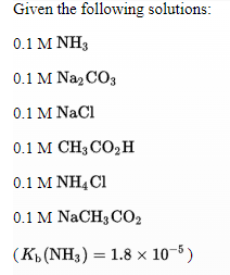 Given the following solutions:
0.1 M ΝΗ;
0.1 M Naz CO3
0.1 M NaCl
0.1 M CH3 CO,H
0.1 Μ ΝH4α
0.1 M NaCH3 CO2
(K (NH3) = 1.8 x 10-8)
