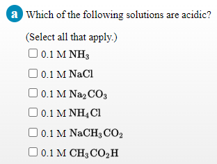 a Which of the following solutions are acidic?
(Select all that apply.)
O 0.1 M NH3
O 0.1 M NaCl
O 0.1 M Naz CO3
0.1 Μ ΝΗ, CI
O0.1 M NACH3 CO2
O 0.1 M CH3 C02H

