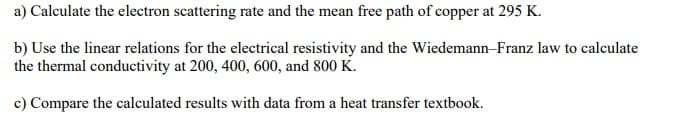 a) Calculate the electron scattering rate and the mean free path of copper at 295 K.
b) Use the linear relations for the electrical resistivity and the Wiedemann-Franz law to calculate
the thermal conductivity at 200, 400, 600, and 800 K.
c) Compare the calculated results with data from a heat transfer textbook.