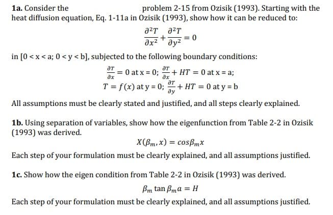 1a. Consider the
problem 2-15 from Ozisik (1993). Starting with the
heat diffusion equation, Eq. 1-11a in Ozisik (1993), show how it can be reduced to:
a²T ²T
+
ax² ay²
in [0<x<a; 0 <y<b], subjected to the following boundary conditions:
ƏT
ax
ƏT
= 0 at x = 0;
T = f(x) at y = 0;
+ HT = 0 at y = b
All assumptions must be clearly stated and justified, and all steps clearly explained.
əx
= 0
+ HT= 0 at x = a;
ƏT
1b. Using separation of variables, show how the eigenfunction from Table 2-2 in Ozisik
(1993) was derived.
X(Bm,x) = cosmx
Each step of your formulation must be clearly explained, and all assumptions justified.
1c. Show how the eigen condition from Table 2-2 in Ozisik (1993) was derived.
Pm tan ßma = H
Each step of your formulation must be clearly explained, and all assumptions justified.