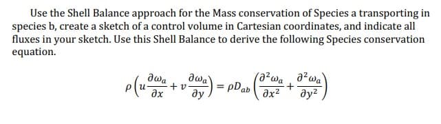 Use the Shell Balance approach for the Mass conservation of Species a transporting in
species b, create a sketch of a control volume in Cartesian coordinates, and indicate all
fluxes in your sketch. Use this Shell Balance to derive the following Species conservation
equation.
awa
+ v
əx ду
მაშ
p(uswa
(azwa, a² wa)
+
Əy²
a) = pDab (√x²