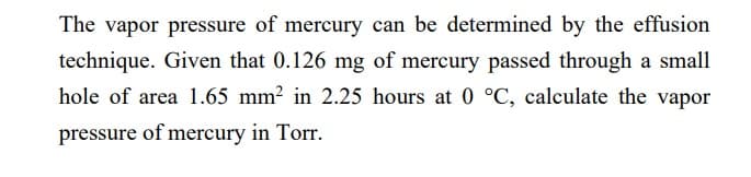 The vapor pressure of mercury can be determined by the effusion
technique. Given that 0.126 mg of mercury passed through a small
hole of area 1.65 mm² in 2.25 hours at 0 °C, calculate the vapor
pressure of mercury in Torr.