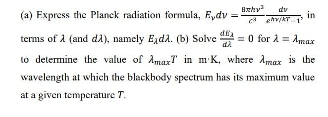 8πhy3 dv
(a) Express the Planck radiation formula, Edv =
c3 ehv/kT-1'
terms of λ (and dλ), namely Edλ. (b) Solved=0 for λ = Amax
in
to determine the value of maxT in m-K, where max is the
wavelength at which the blackbody spectrum has its maximum value
at a given temperature T.