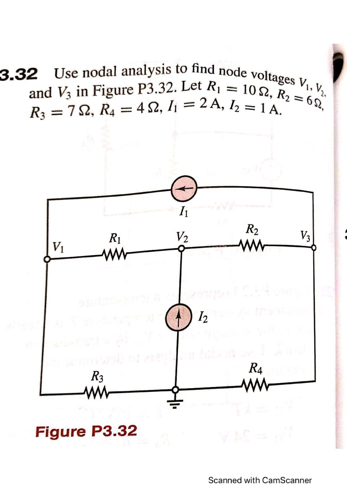 :7 2, R4 = 4 S2, I¡ = 2 A, I2 = 1 A.
3.32 Use nodal analysis to find node voltages V,, V½,
and V3 in Figure P3.32. Let Rị = 10 2, R2 = 6 Q,
3.32
and V3 in Figure P3.32. Let R,
R3 =72, R4
10 2, R2 = 62.
||
I1
R2
R1
V2
Va
V1
ww
ww
I2
R4
R3
ww
ww
Figure P3.32
Scanned with CamScanner
