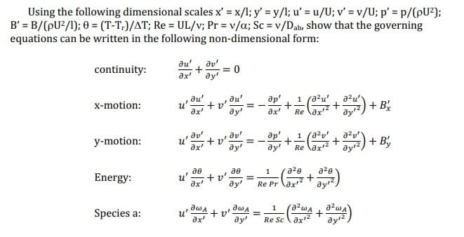 Using the following dimensional scales x' = x/l; y' = y/l; u' = u/U; v' = v/U; p' = p/(pU²);
B' = B/(pU²/1); 0 = (T-T.)/AT; Re = UL/v; Pr = v/a; Sc = v/Dab, show that the governing
equations can be written in the following non-dimensional form:
continuity:
x-motion:
y-motion:
Energy:
Species a:
du'
ax'
u
+3y= 0
u'
du'
ax'
Əx'
+v'
du'
Əy'
+v'. ==
ay'
30
u' +v'.
Əx'
ƏWA
ax'
де
dy!
+v'
aw A
Əy'
др'
ax'
(0²u'
a²u'
+ + 2/12 (3²1/²/² + 0²1/²1) + Bx
Reax¹²
dy'
=
ap' -1 (2²0² + 3²1/²) + By
+
ay' Reax¹²
dyr²
1 a²0 a²0
dyr²
Re Prax¹²
+
1
ResTWA +2
J²WA
ax¹2
ay ¹2