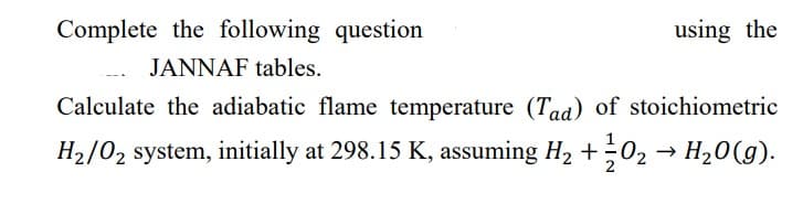 Complete the following question
JANNAF tables.
Calculate the adiabatic flame temperature (Tad) of stoichiometric
H₂/0₂ system, initially at 298.15 K, assuming H₂ + O2 → H₂O(g).
using the