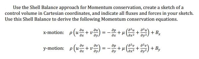 Use the Shell Balance approach for Momentum conservation, create a sketch of a
control volume in Cartesian coordinates, and indicate all fluxes and forces in your sketch.
Use this Shell Balance to derive the following Momentum conservation equations.
Ju
x-motion: p(u + v) = -x +
+μl
ax
ax
y-motion: p(u
Əv
+ v) = - 3² -
ду
μ
(a²u
Əx²
a²v
əx²
J²u
+ + Bx
ay²,
+372) + By