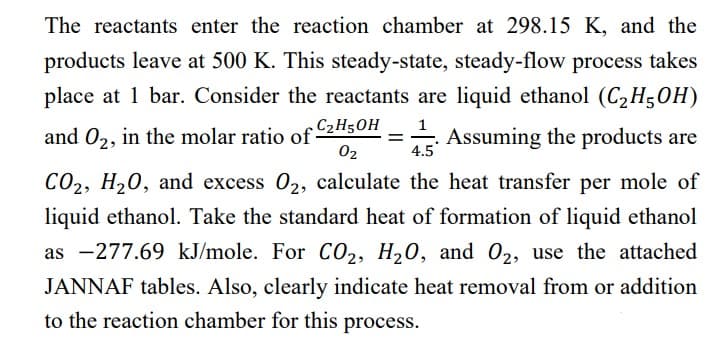 The reactants enter the reaction chamber at 298.15 K, and the
products leave at 500 K. This steady-state, steady-flow process takes
place at 1 bar. Consider the reactants are liquid ethanol (C₂H5OH)
1
and O₂, in the molar ratio of C₂H5OH = Assuming the products are
0₂
4.5
CO2, H₂O, and excess 02, calculate the heat transfer per mole of
liquid ethanol. Take the standard heat of formation of liquid ethanol
as -277.69 kJ/mole. For CO₂, H₂O, and O₂, use the attached
JANNAF tables. Also, clearly indicate heat removal from or addition
to the reaction chamber for this process.
