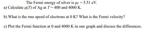 The Fermi energy of silver is µF = 5.51 eV.
a) Calculate µ(7) of Ag at T = 400 and 4000 K.
b) What is the rms speed of electrons at 0 K? What is the Fermi velocity?
c) Plot the Fermi function at 0 and 4000 K in one graph and discuss the differences.