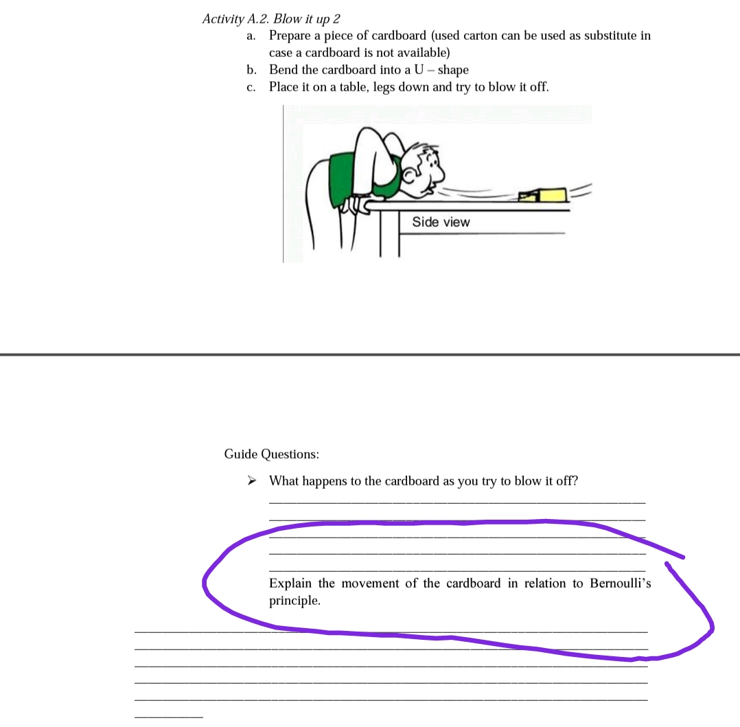 Activity A.2. Blow it up 2
a. Prepare a piece of cardboard (used carton can be used as substitute in
case a cardboard is not available)
b. Bend the cardboard into a U – shape
Place it on a table, legs down and try to blow it off.
C.
Side view
Guide Questions:
> What happens to the cardboard as you try to blow it off?
Explain the movement of the cardboard in relation to Bernoulli's
principle.
