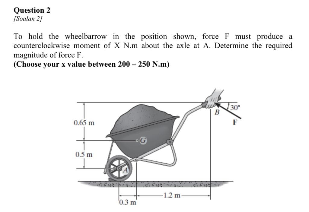 Question 2
[Soalan 2]
To hold the wheelbarrow in the position shown, force F must produce a
counterclockwise moment of X N.m about the axle at A. Determine the required
magnitude of force F.
(Choose your x value between 200 - 250 N.m)
0.65 m
0.5 m
0.3 m
-1.2 m
B
30°