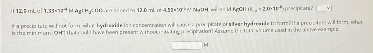 If 12.0 mL of 1.33x104 M AgCH3COO are added to 12.0 mL of 4.50x105 M NaOH, will solid AgOH (Ksp = 2.0x10-8) precipitate?
If a precipitate will not form, what hydroxide ion concentration will cause a precipitate of silver hydroxide to form? If a precipitate will form, what
is the minimum [OH] that could have been present without initiating precipitation? Assume the total volume used in the above example.
M